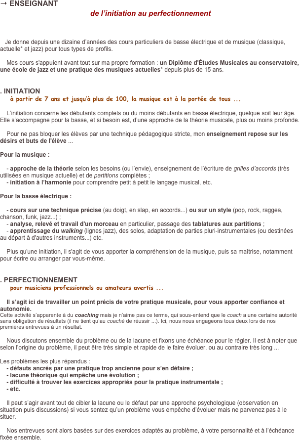 → ENSEIGNANT
de l’initiation au perfectionnement


   Je donne depuis une dizaine d’années des cours particuliers de basse électrique et de musique (classique, actuelle* et jazz) pour tous types de profils. 
    Mes cours s'appuient avant tout sur ma propre formation : un Diplôme d'Études Musicales au conservatoire, une école de jazz et une pratique des musiques actuelles* depuis plus de 15 ans.


. INITIATION
    à partir de 7 ans et jusqu’à plus de 100, la musique est à la portée de tous ...

    L’initiation concerne les débutants complets ou du moins débutants en basse électrique, quelque soit leur âge. Elle s’accompagne pour la basse, et si besoin est, d’une approche de la théorie musicale, plus ou moins profonde.

    Pour ne pas bloquer les élèves par une technique pédagogique stricte, mon enseignement repose sur les désirs et buts de l'élève ...

Pour la musique : 

    - approche de la théorie selon les besoins (ou l’envie), enseignement de l’écriture de grilles d’accords (très utilisées en musique actuelle) et de partitions complètes ;
    - initiation à l’harmonie pour comprendre petit à petit le langage musical, etc.

Pour la basse électrique :

    - cours sur une technique précise (au doigt, en slap, en accords...) ou sur un style (pop, rock, raggea, chanson, funk, jazz...) ;
    - analyse, relevé et travail d'un morceau en particulier, passage des tablatures aux partitions ;
    - apprentissage du walking (lignes jazz), des solos, adaptation de parties pluri-instrumentales (ou destinées au départ à d'autres instruments...) etc.      Plus qu'une initiation, il s'agit de vous apporter la compréhension de la musique, puis sa maîtrise, notamment pour écrire ou arranger par vous-même. 

. PERFECTIONNEMENT
    pour musiciens professionnels ou amateurs avertis ...

    Il s’agit ici de travailler un point précis de votre pratique musicale, pour vous apporter confiance et autonomie.
Cette activité s’apparente à du coaching mais je n’aime pas ce terme, qui sous-entend que le coach a une certaine autorité sans obligation de résultats (il ne tient qu’au coaché de réussir ...). Ici, nous nous engageons tous deux lors de nos premières entrevues à un résultat.

    Nous discutons ensemble du problème ou de la lacune et fixons une échéance pour le régler. Il est à noter que selon l’origine du problème, il peut être très simple et rapide de le faire évoluer, ou au contraire très long ... 

Les problèmes les plus répandus :
    - défauts ancrés par une pratique trop ancienne pour s’en défaire ;
    - lacune théorique qui empêche une évolution ;
    - difficulté à trouver les exercices appropriés pour la pratique instrumentale ;
    - etc.

    Il peut s’agir avant tout de cibler la lacune ou le défaut par une approche psychologique (observation en situation puis discussions) si vous sentez qu’un problème vous empêche d’évoluer mais ne parvenez pas à le situer.

    Nos entrevues sont alors basées sur des exercices adaptés au problème, à votre personnalité et à l’échéance fixée ensemble.