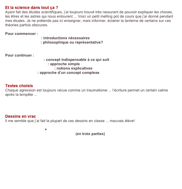 Et la science dans tout ça ?
Ayant fait des études scientifiques, j’ai toujours trouvé très rassurant de pouvoir expliquer les choses, les êtres et les astres qui nous entourent ... Voici un petit melting pot de cours que j’ai donné pendant mes études. Je ne prétends pas ici enseigner, mais informer, éclairer la lanterne de certains sur ces théories parfois obscures.

Pour commencer :
    Pour commencer : introductions nécessaires
    La notion d’infini : philosophique ou représentative?
    Petits problèmes

Pour continuer :
    Le degré de liberté : concept indispensable à ce qui suit
    La relativité générale : approche simple
    La mécanique quantique : notions explicatives
    Les trous noirs : approche d’un concept complexe
    

Textes choisis
Chaque agression est toujours vécue comme un traumatisme ... l’écriture permet un certain calme après la tempête ...
    Un dimanche soir comme les autres
    Respect


Dessins en vrac
Il me semble que j’ai fait la plupart de ces dessins en classe ... mauvais élève!
    Planche “Escargot”
    Planche “La Linea” + planche d’essais
    Planche “Histoire conne et absurde” (en trois parties)
    Planche “Pied dans le désert”
    Planche “Coca-Cola”

